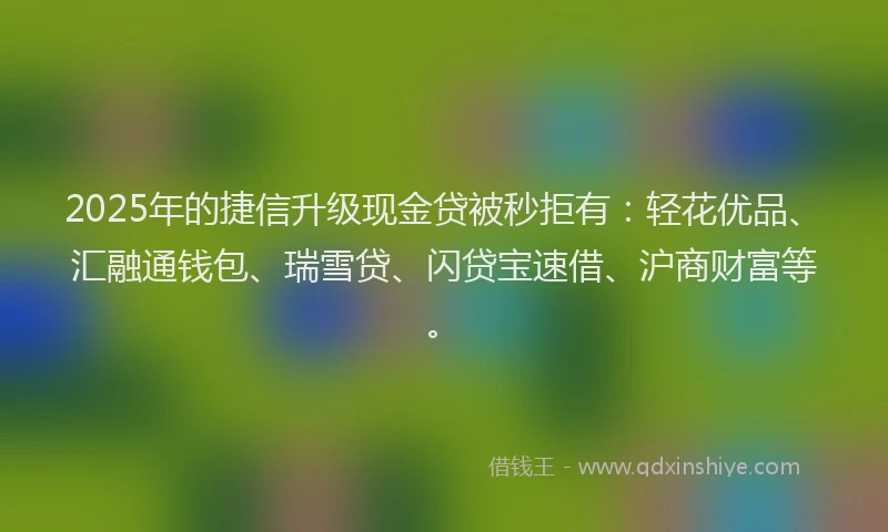 2025年的捷信升级现金贷被秒拒有：轻花优品、汇融通钱包、瑞雪贷、闪贷宝速借、沪商财富等。