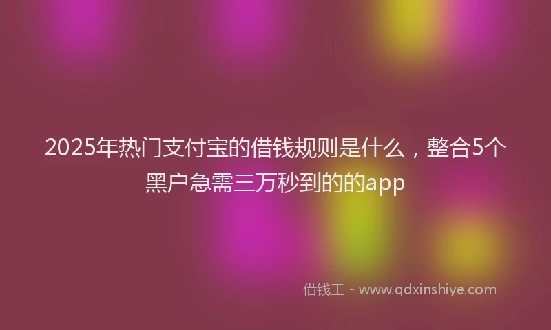 2025年热门支付宝的借钱规则是什么，整合5个黑户急需三万秒到的的app