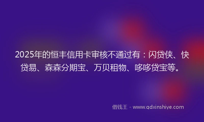 2025年的恒丰信用卡审核不通过有：闪贷侠、快贷易、森森分期宝、万贝租物、哆哆贷宝等。