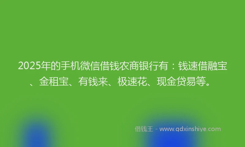 2025年的手机微信借钱农商银行有：钱速借融宝、金租宝、有钱来、极速花、现金贷易等。