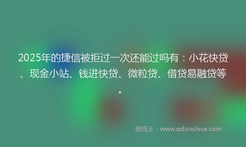 2025年的捷信被拒过一次还能过吗有：小花快贷、现金小站、钱进快贷、微粒贷、借贷易融贷等。