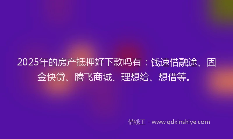 2025年的房产抵押好下款吗有：钱速借融途、固金快贷、腾飞商城、理想给、想借等。