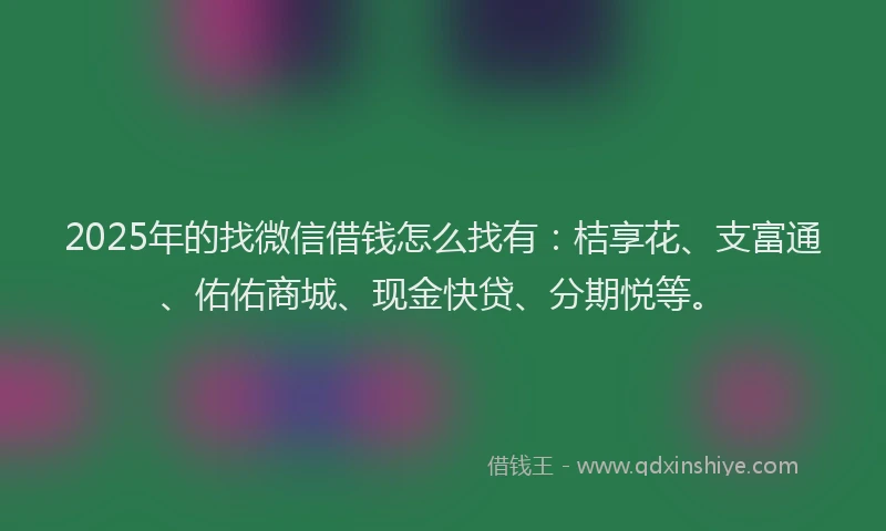 2025年的找微信借钱怎么找有：桔享花、支富通、佑佑商城、现金快贷、分期悦等。