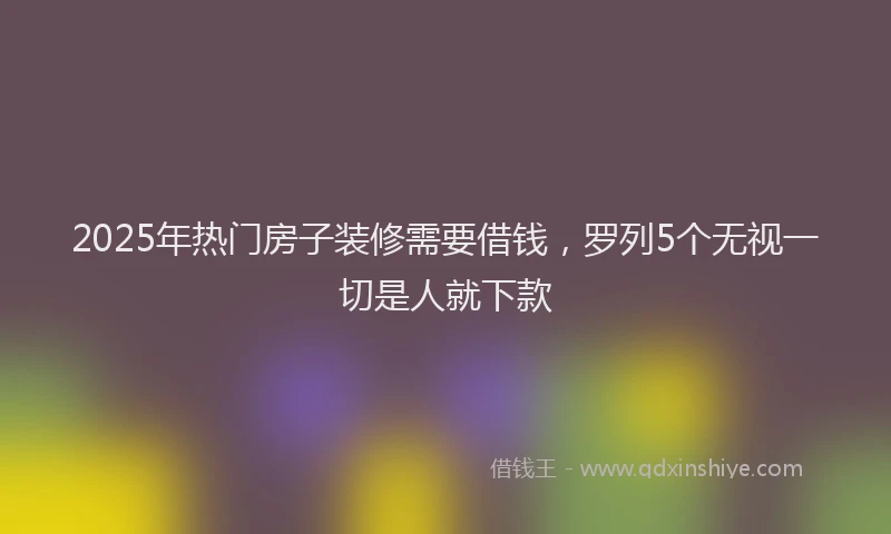 2025年热门房子装修需要借钱，罗列5个无视一切是人就下款