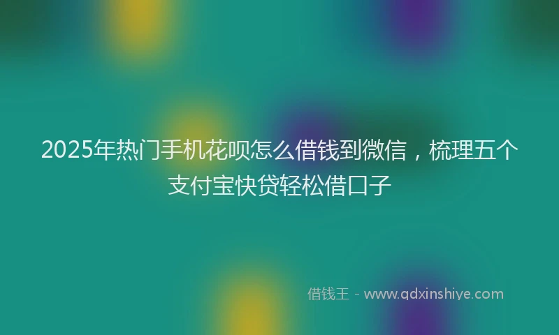 2025年热门手机花呗怎么借钱到微信，梳理五个支付宝快贷轻松借口子