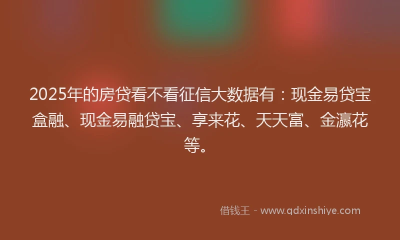 2025年的房贷看不看征信大数据有：现金易贷宝盒融、现金易融贷宝、享来花、天天富、金瀛花等。