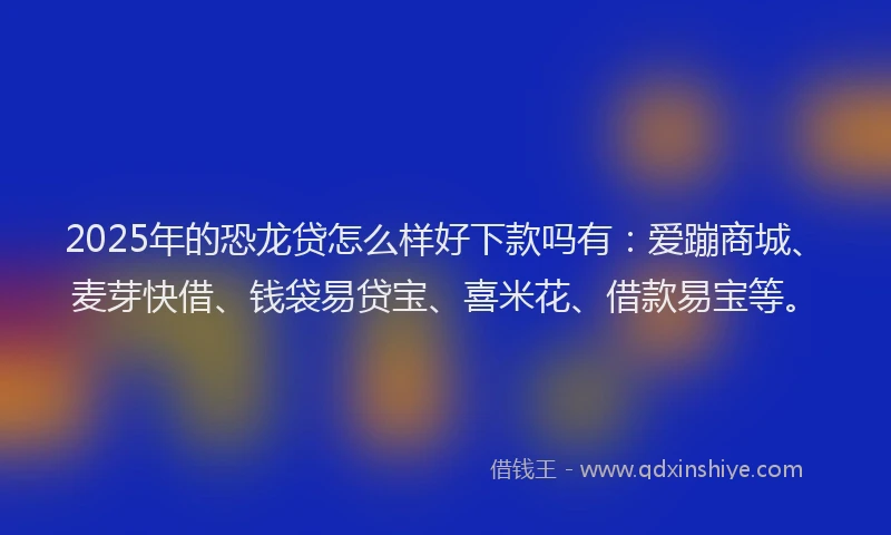 2025年的恐龙贷怎么样好下款吗有：爱蹦商城、麦芽快借、钱袋易贷宝、喜米花、借款易宝等。