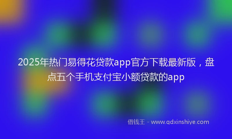 2025年热门易得花贷款app官方下载最新版，盘点五个手机支付宝小额贷款的app