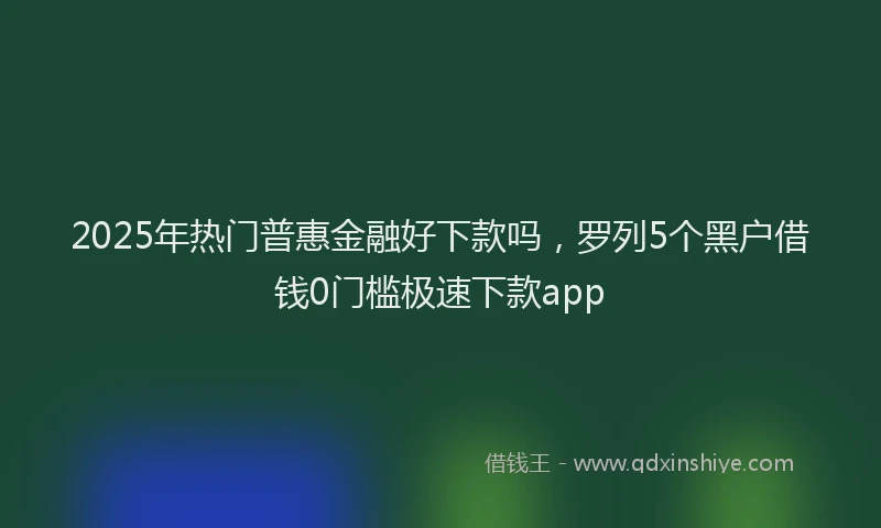 2025年热门普惠金融好下款吗，罗列5个黑户借钱0门槛极速下款app