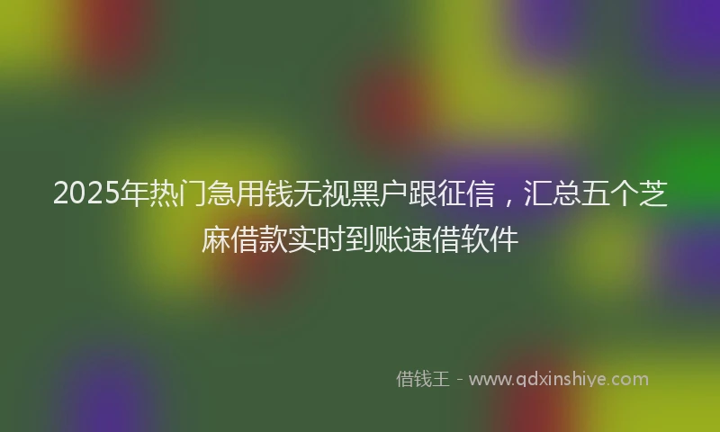 2025年热门急用钱无视黑户跟征信，汇总五个芝麻借款实时到账速借软件