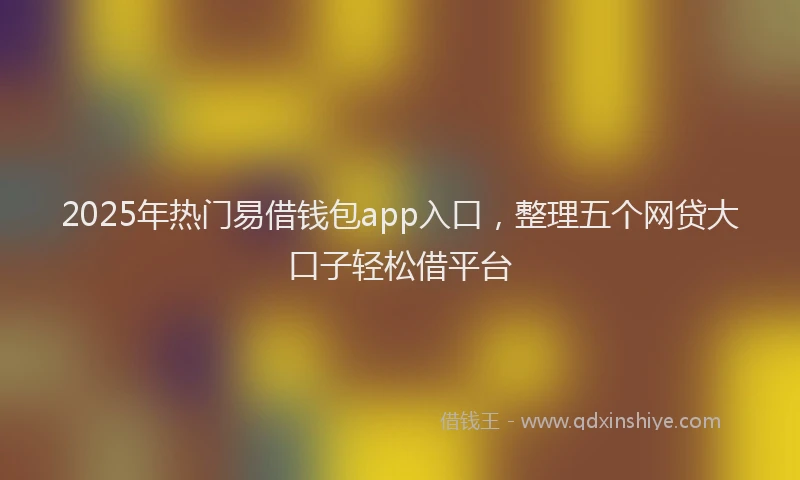 2025年热门易借钱包app入口，整理五个网贷大口子轻松借平台