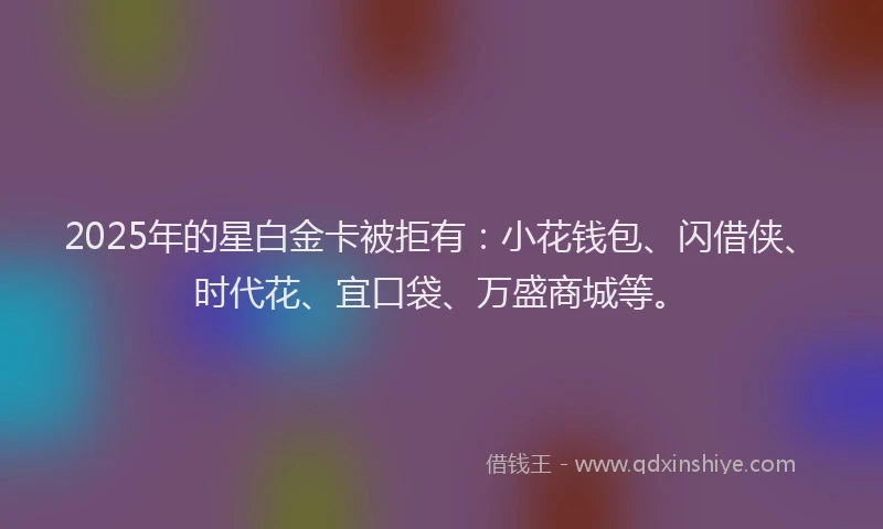 2025年的星白金卡被拒有：小花钱包、闪借侠、时代花、宜口袋、万盛商城等。