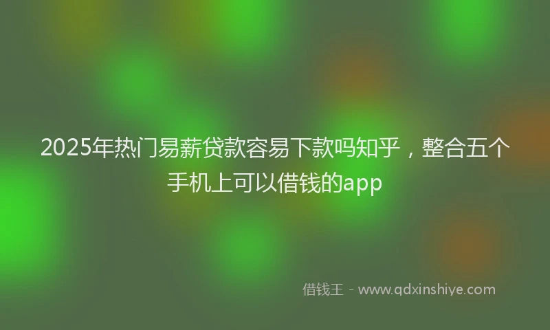 2025年热门易薪贷款容易下款吗知乎，整合五个手机上可以借钱的app
