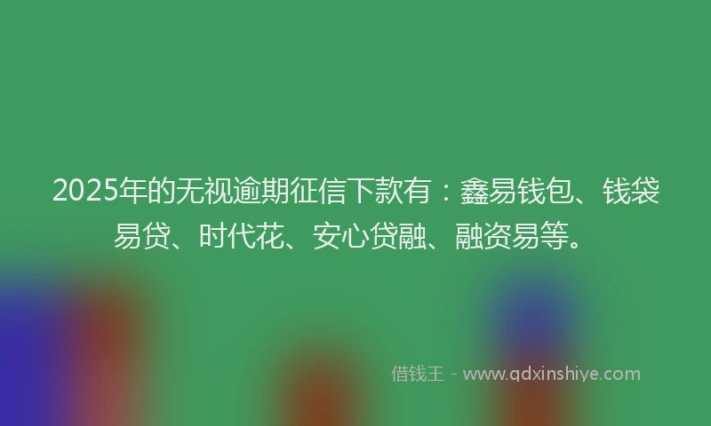 2025年的无视逾期征信下款有：鑫易钱包、钱袋易贷、时代花、安心贷融、融资易等。