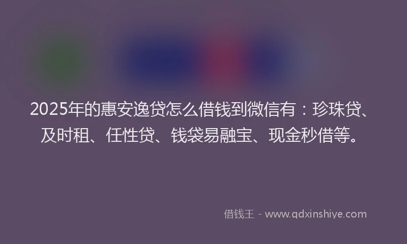 2025年的惠安逸贷怎么借钱到微信有：珍珠贷、及时租、任性贷、钱袋易融宝、现金秒借等。