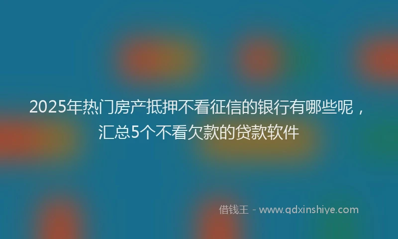 2025年热门房产抵押不看征信的银行有哪些呢，汇总5个不看欠款的贷款软件