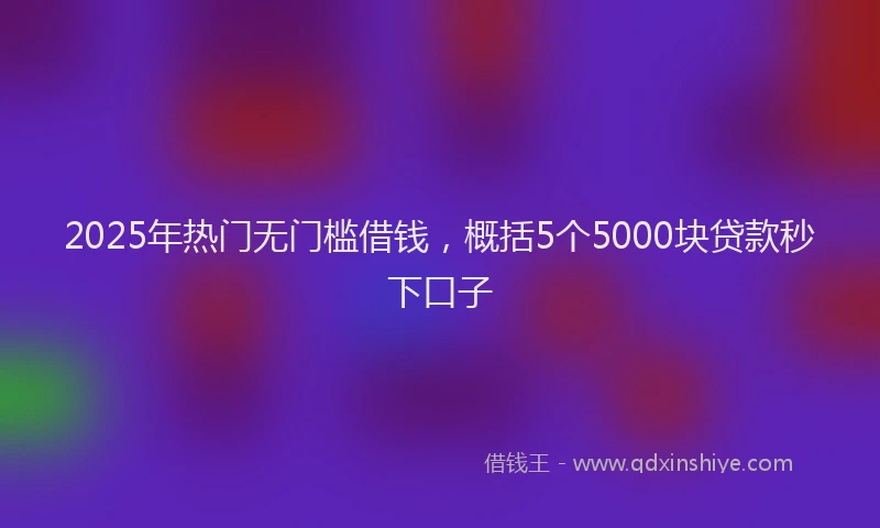 2025年热门无门槛借钱，概括5个5000块贷款秒下口子