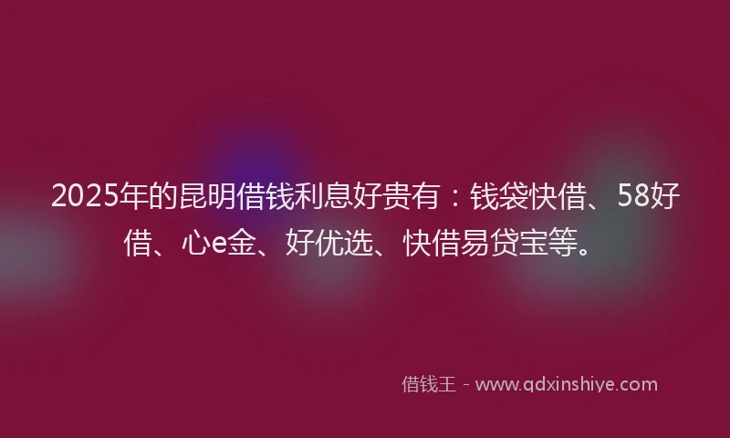 2025年的昆明借钱利息好贵有：钱袋快借、58好借、心e金、好优选、快借易贷宝等。