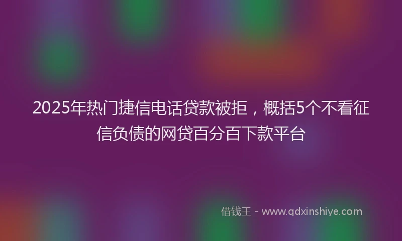 2025年热门捷信电话贷款被拒，概括5个不看征信负债的网贷百分百下款平台