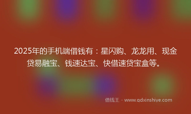 2025年的手机端借钱有：星闪购、龙龙用、现金贷易融宝、钱速达宝、快借速贷宝盒等。