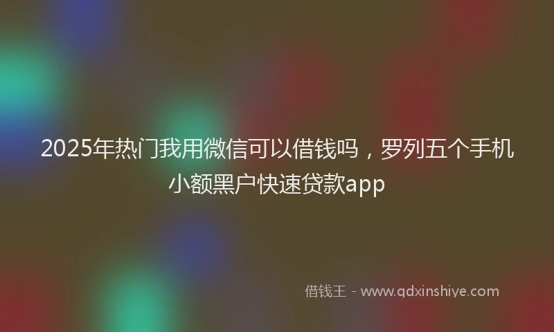 2025年热门我用微信可以借钱吗，罗列五个手机小额黑户快速贷款app