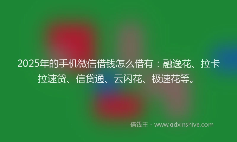 2025年的手机微信借钱怎么借有：融逸花、拉卡拉速贷、信贷通、云闪花、极速花等。