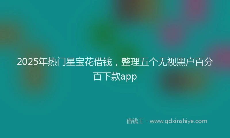 2025年热门星宝花借钱，整理五个无视黑户百分百下款app