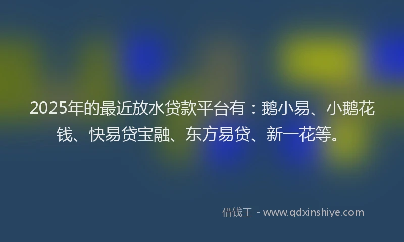 2025年的最近放水贷款平台有：鹅小易、小鹅花钱、快易贷宝融、东方易贷、新一花等。