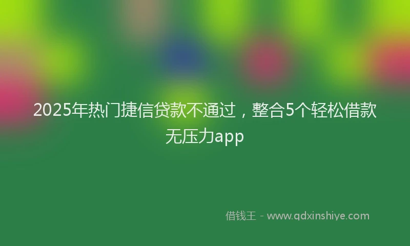 2025年热门捷信贷款不通过，整合5个轻松借款无压力app