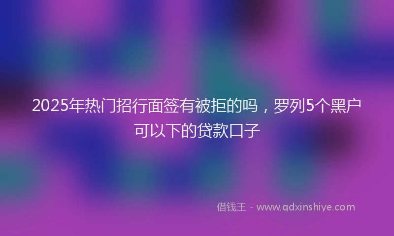 2025年热门招行面签有被拒的吗，罗列5个黑户可以下的贷款口子