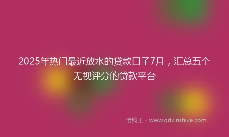 2025年热门最近放水的贷款口子7月，汇总五个无视评分的贷款平台