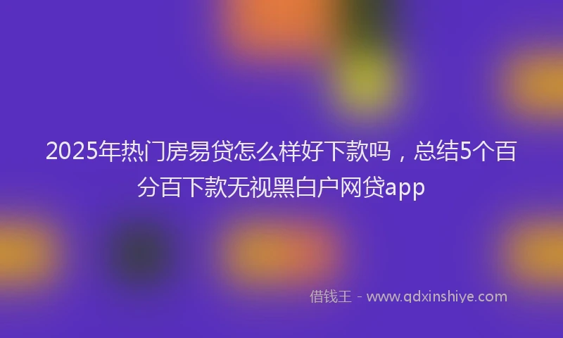 2025年热门房易贷怎么样好下款吗，总结5个百分百下款无视黑白户网贷app
