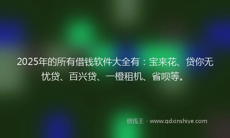 2025年的所有借钱软件大全有：宝来花、贷你无忧贷、百兴贷、一橙租机、省呗等。