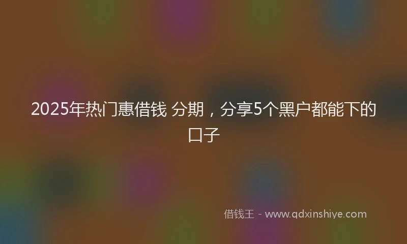 2025年热门惠借钱 分期，分享5个黑户都能下的口子