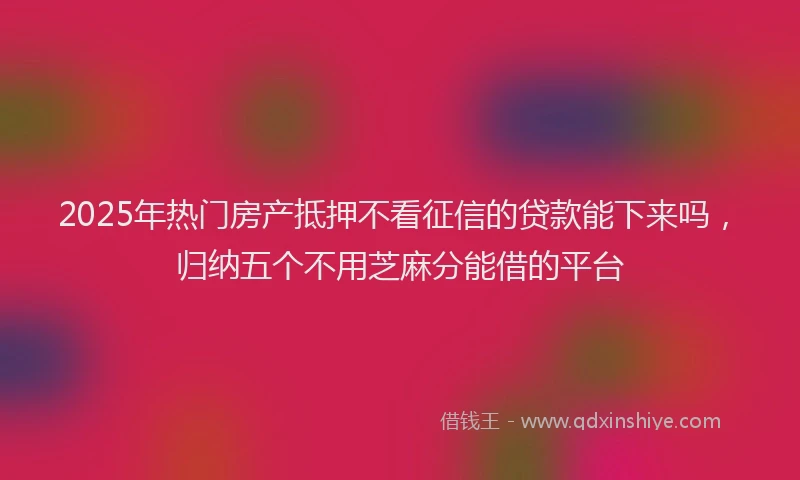 2025年热门房产抵押不看征信的贷款能下来吗，归纳五个不用芝麻分能借的平台