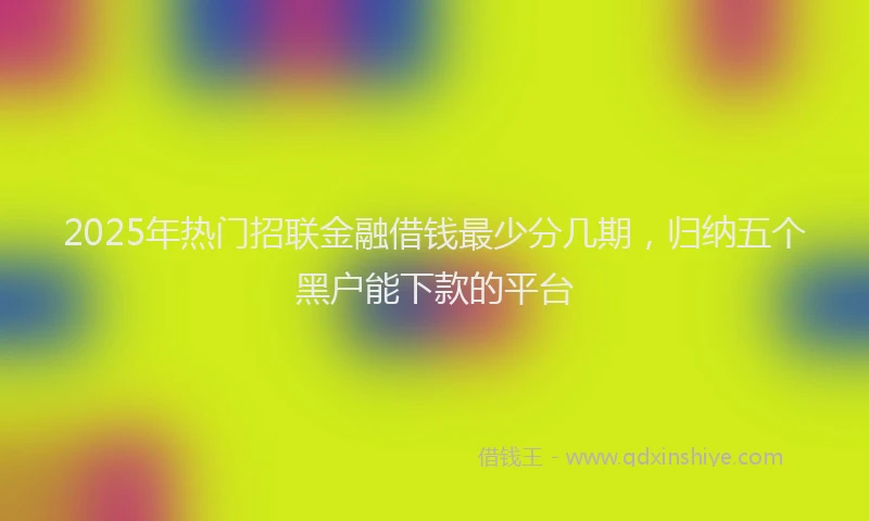 2025年热门招联金融借钱最少分几期，归纳五个黑户能下款的平台