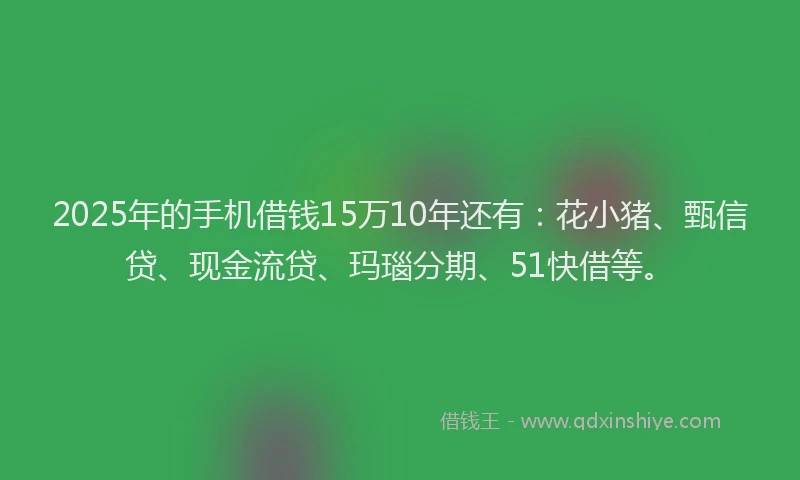 2025年的手机借钱15万10年还有：花小猪、甄信贷、现金流贷、玛瑙分期、51快借等。