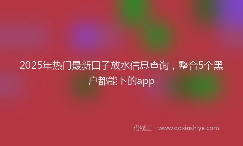 2025年热门最新口子放水信息查询，整合5个黑户都能下的app