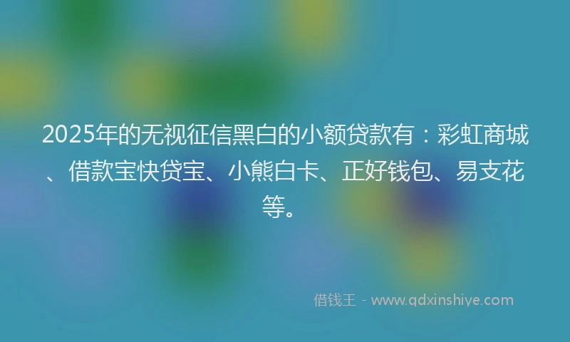 2025年的无视征信黑白的小额贷款有：彩虹商城、借款宝快贷宝、小熊白卡、正好钱包、易支花等。