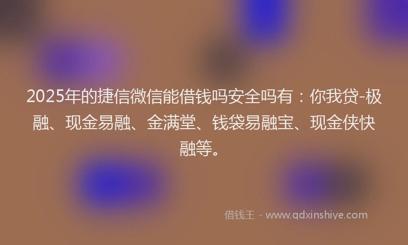 2025年的捷信微信能借钱吗安全吗有：你我贷-极融、现金易融、金满堂、钱袋易融宝、现金侠快融等。