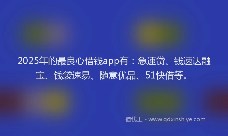 2025年的最良心借钱app有：急速贷、钱速达融宝、钱袋速易、随意优品、51快借等。