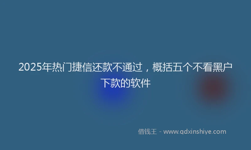 2025年热门捷信还款不通过，概括五个不看黑户下款的软件