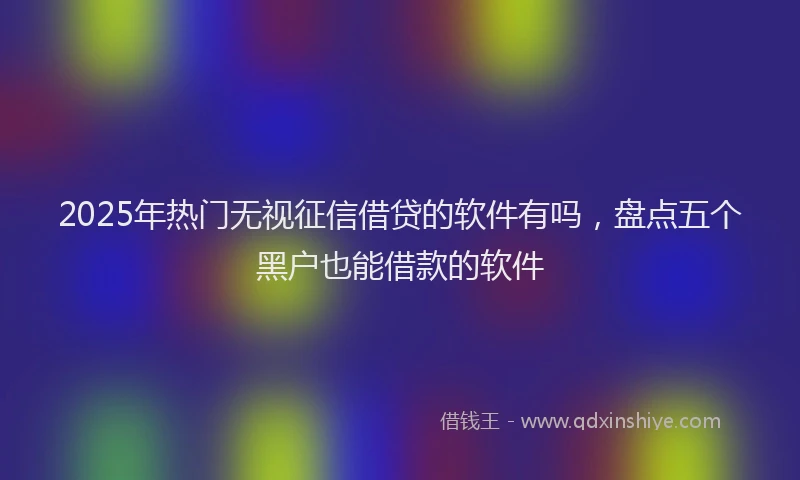 2025年热门无视征信借贷的软件有吗，盘点五个黑户也能借款的软件