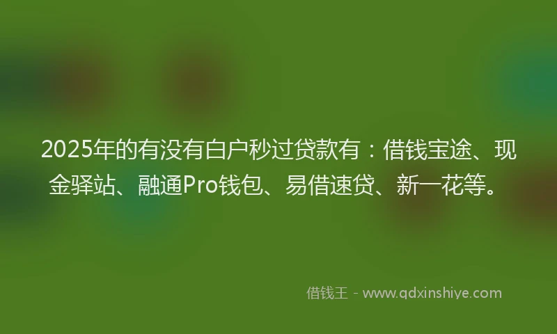 2025年的有没有白户秒过贷款有：借钱宝途、现金驿站、融通Pro钱包、易借速贷、新一花等。
