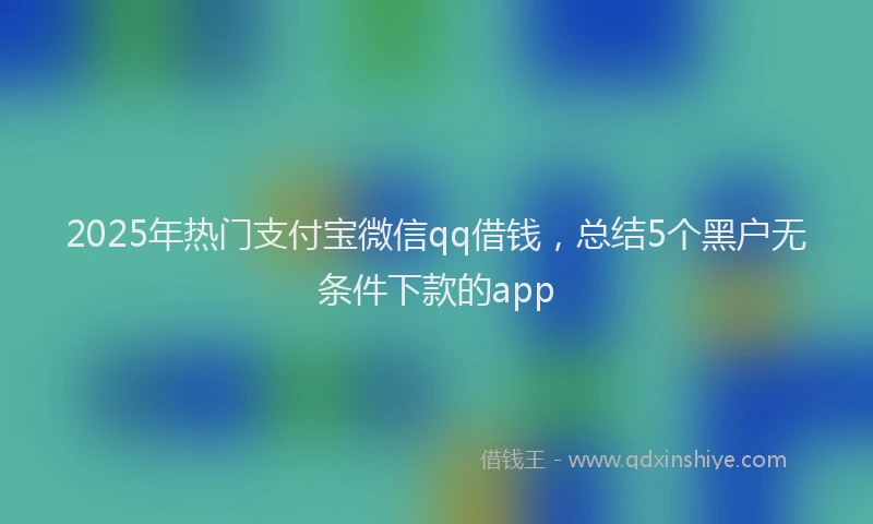 2025年热门支付宝微信qq借钱，总结5个黑户无条件下款的app