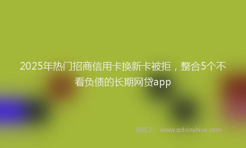 2025年热门招商信用卡换新卡被拒，整合5个不看负债的长期网贷app
