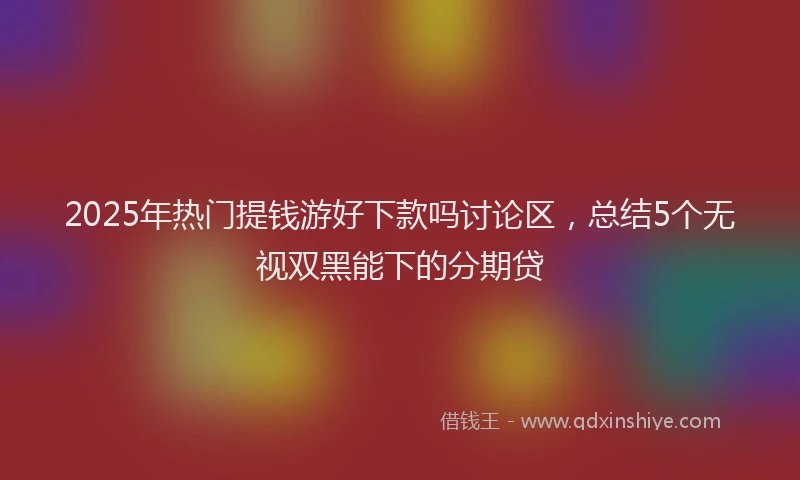 2025年热门提钱游好下款吗讨论区，总结5个无视双黑能下的分期贷