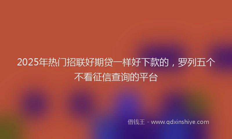 2025年热门招联好期贷一样好下款的，罗列五个不看征信查询的平台