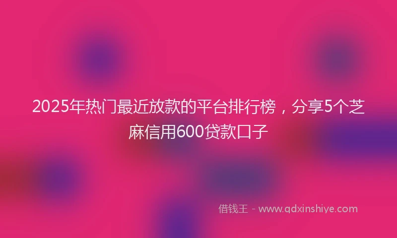 2025年热门最近放款的平台排行榜，分享5个芝麻信用600贷款口子