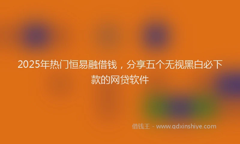 2025年热门恒易融借钱，分享五个无视黑白必下款的网贷软件